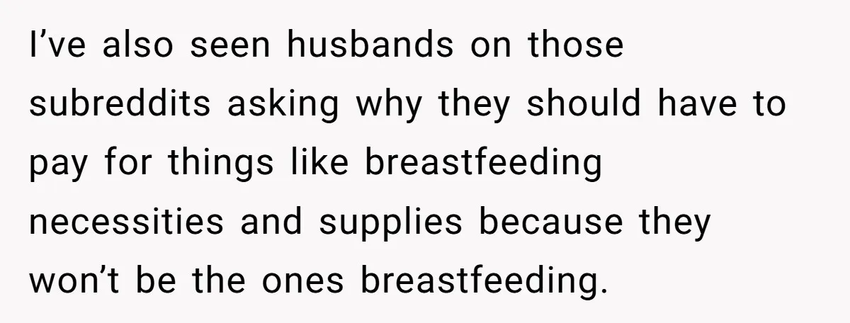 I’ve also seen husbands on those subreddits asking why they should have to pay for things like breastfeeding necessities and supplies because they won’t be the ones breastfeeding.