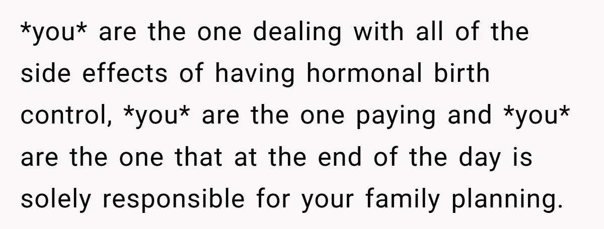 *you* are the one dealing with all of the side effects of having hormonal birth control, *you* are the one paying and *you* are the one that at the end...