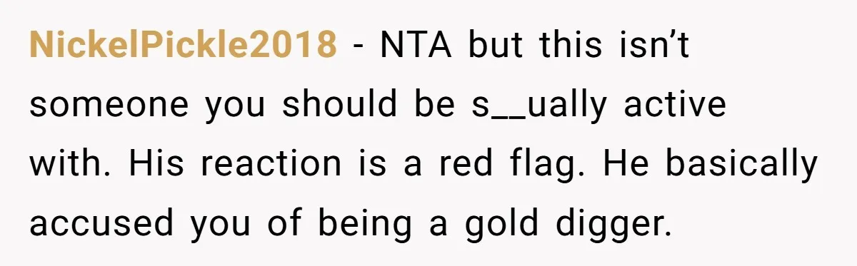 NickelPickle2018 − NTA but this isn’t someone you should be s__ually active with. His reaction is a red flag. He basically accused you of being a gold digger.