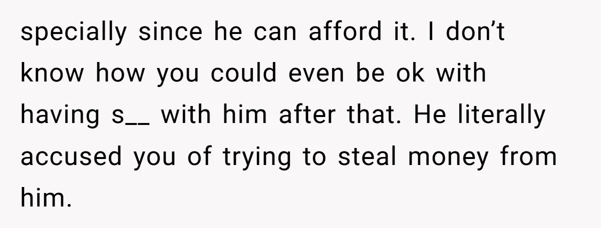 specially since he can afford it. I don’t know how you could even be ok with having s__ with him after that. He literally accused you of trying to steal...