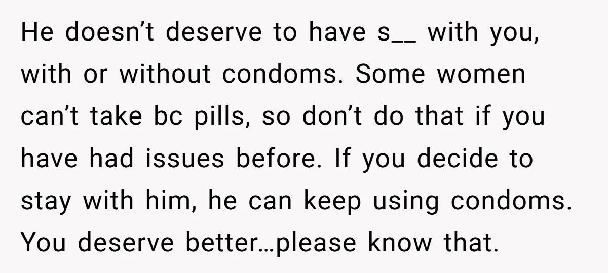 He doesn’t deserve to have s__ with you, with or without condoms. Some women can’t take bc pills, so don’t do that if you have had issues before. If you...