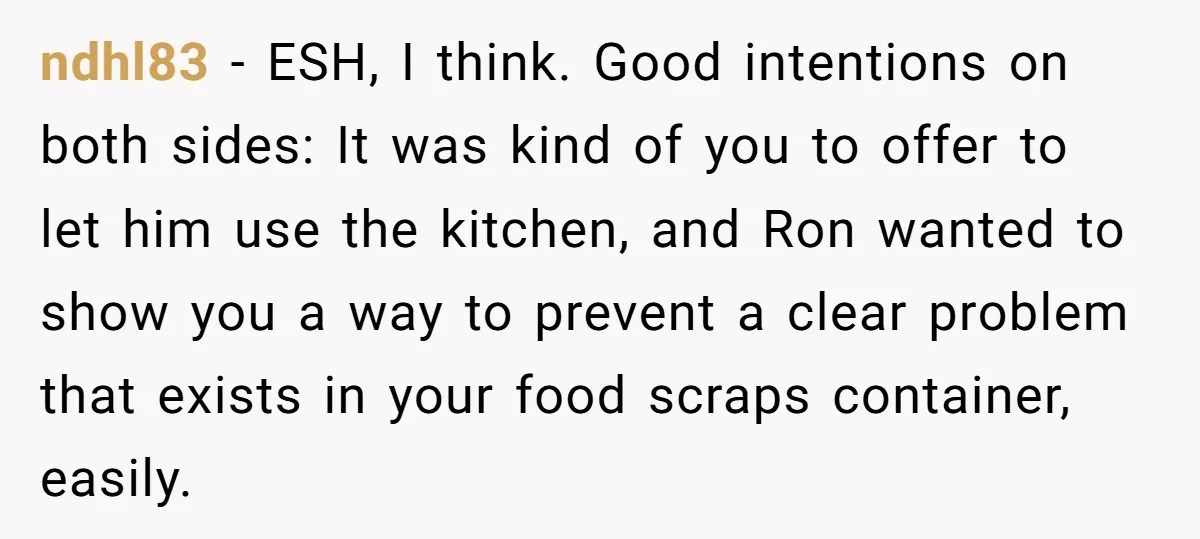 ndhl83 − ESH, I think. Good intentions on both sides: It was kind of you to offer to let him use the kitchen, and Ron wanted to show you a...