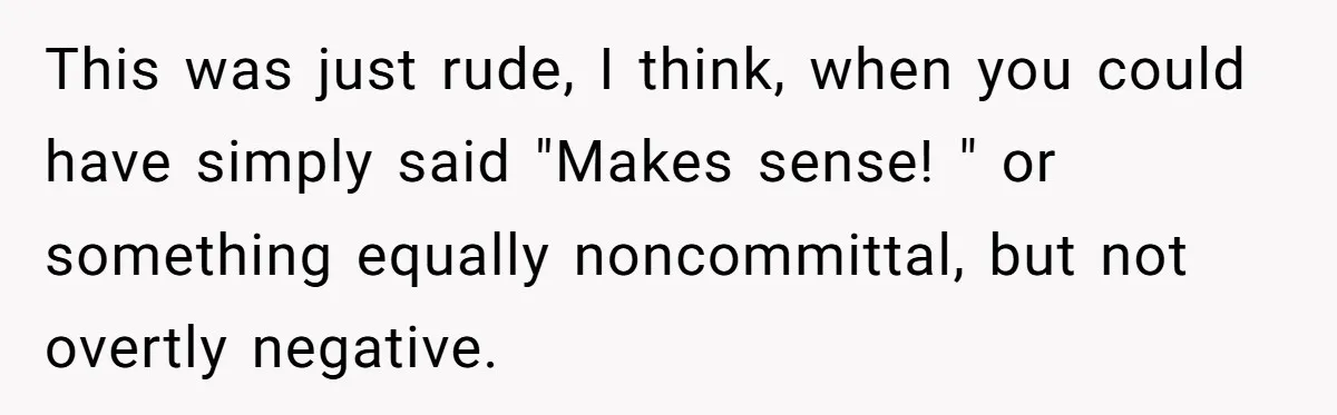 This was just rude, I think, when you could have simply said "Makes sense! " or something equally noncommittal, but not overtly negative.