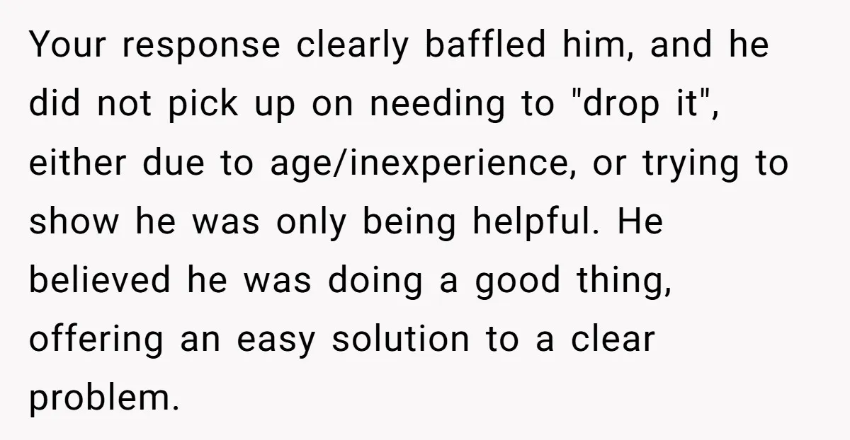 Your response clearly baffled him, and he did not pick up on needing to "drop it", either due to age/inexperience, or trying to show he was only being helpful. He...