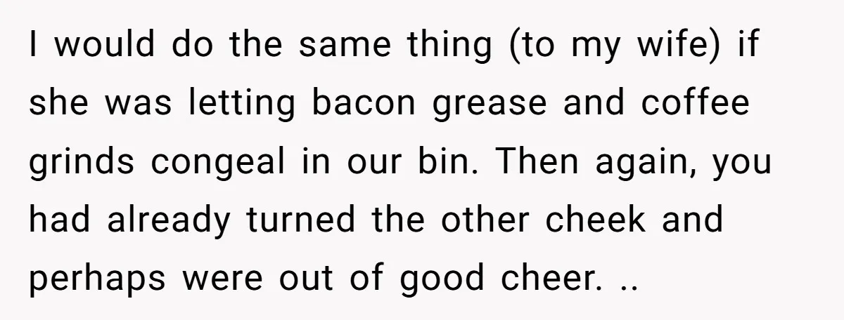 I would do the same thing (to my wife) if she was letting bacon grease and coffee grinds congeal in our bin. Then again, you had already turned the other...