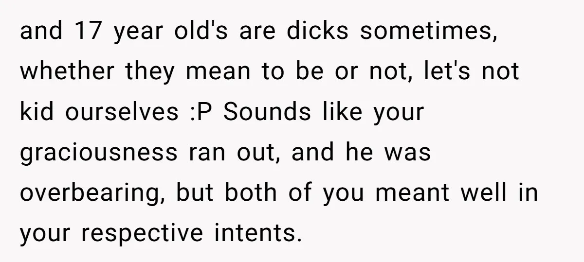 and 17 year old's are dicks sometimes, whether they mean to be or not, let's not kid ourselves :P Sounds like your graciousness ran out, and he was overbearing, but...