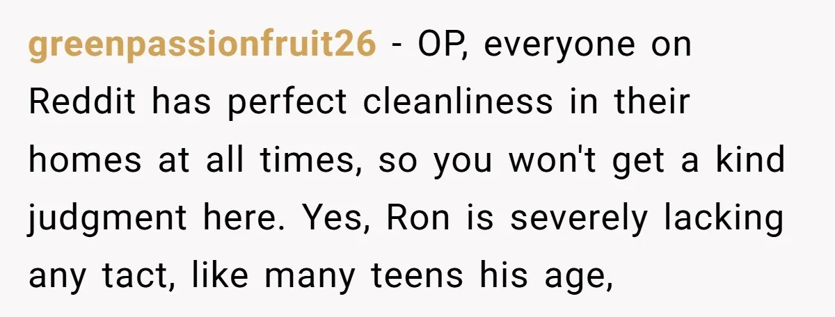 greenpassionfruit26 − OP, everyone on Reddit has perfect cleanliness in their homes at all times, so you won't get a kind judgment here. Yes, Ron is severely lacking any tact,...