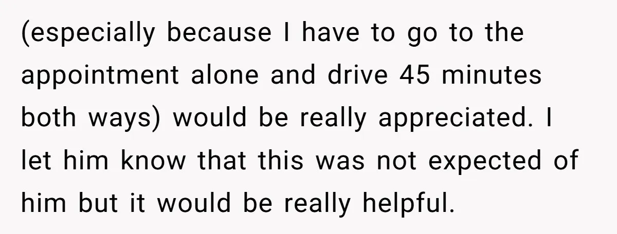 (especially because I have to go to the appointment alone and drive 45 minutes both ways) would be really appreciated. I let him know that this was not expected of...