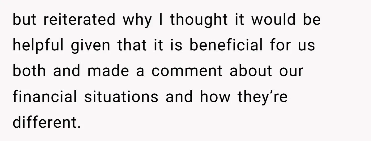 but reiterated why I thought it would be helpful given that it is beneficial for us both and made a comment about our financial situations and how they’re different.