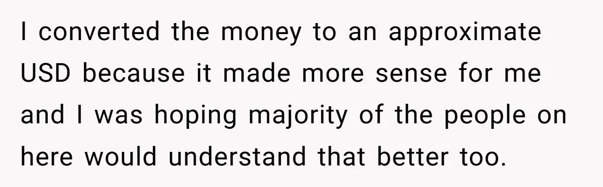 I converted the money to an approximate USD because it made more sense for me and I was hoping majority of the people on here would understand that better too.