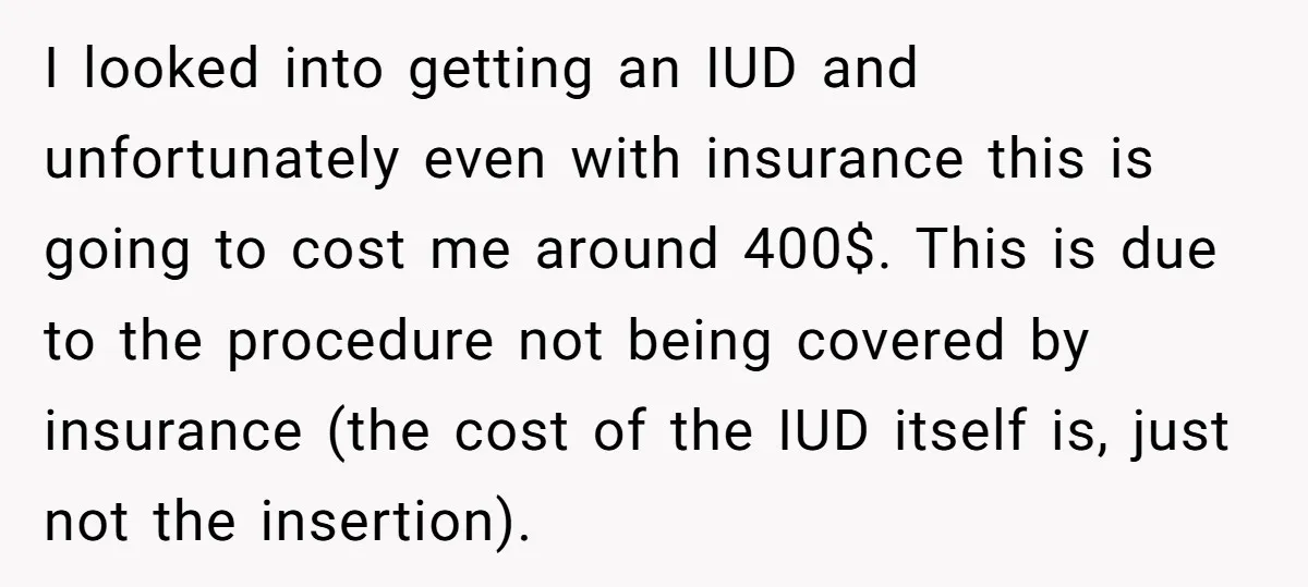 I looked into getting an IUD and unfortunately even with insurance this is going to cost me around 400$. This is due to the procedure not being covered by insurance...