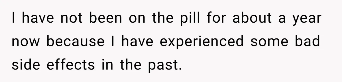 I have not been on the pill for about a year now because I have experienced some bad side effects in the past.