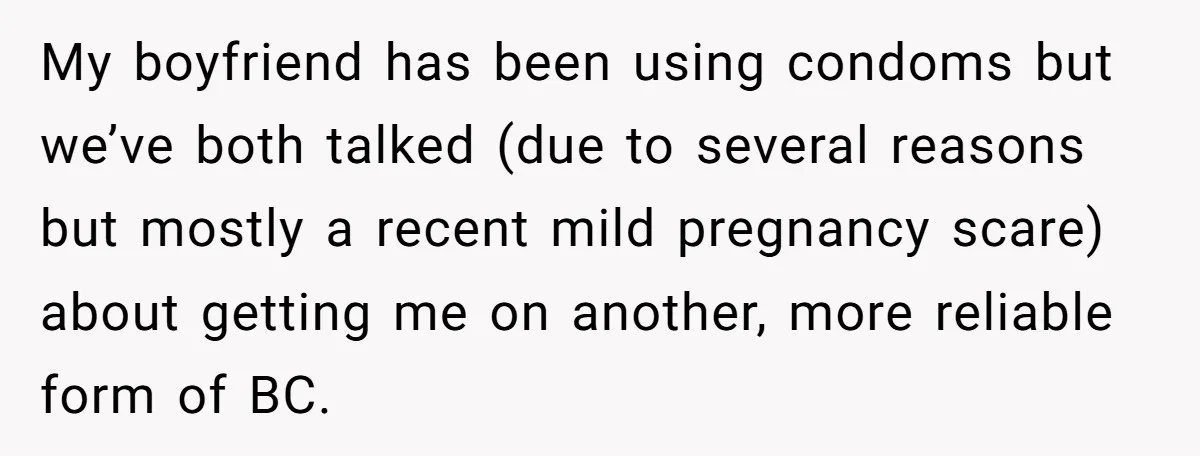 My boyfriend has been using condoms but we’ve both talked (due to several reasons but mostly a recent mild pregnancy scare) about getting me on another, more reliable form of...