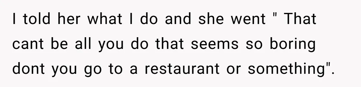 I told her what I do and she went " That cant be all you do that seems so boring dont you go to a restaurant or something".