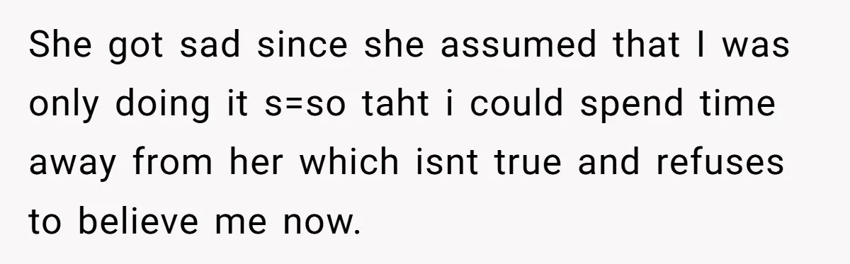 She got sad since she assumed that I was only doing it s=so taht i could spend time away from her which isnt true and refuses to believe me now.