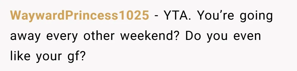 WaywardPrincess1025 − YTA. You’re going away every other weekend? Do you even like your gf?