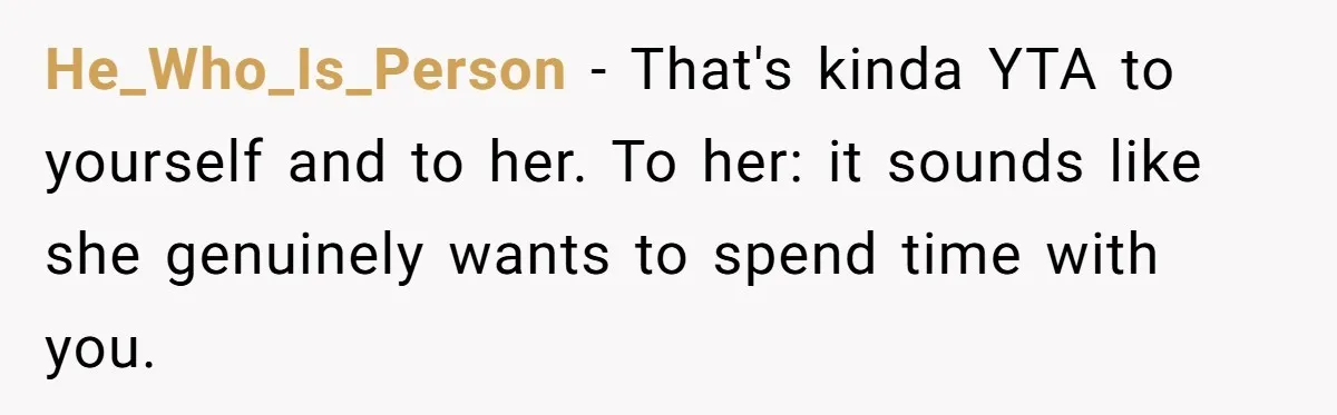 He_Who_Is_Person − That's kinda YTA to yourself and to her. To her: it sounds like she genuinely wants to spend time with you.