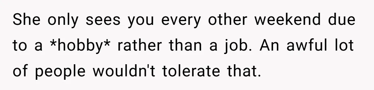 She only sees you every other weekend due to a *hobby* rather than a job. An awful lot of people wouldn't tolerate that.