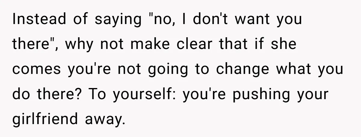 Instead of saying "no, I don't want you there", why not make clear that if she comes you're not going to change what you do there? To yourself: you're pushing...
