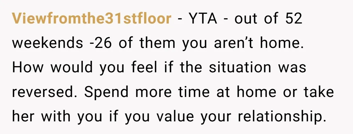 Viewfromthe31stfloor − YTA - out of 52 weekends -26 of them you aren’t home. How would you feel if the situation was reversed. Spend more time at home or take...
