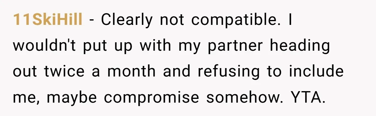 11SkiHill − Clearly not compatible. I wouldn't put up with my partner heading out twice a month and refusing to include me, maybe compromise somehow. YTA.