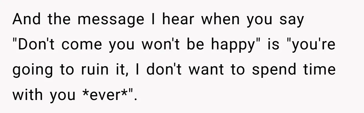 And the message I hear when you say "Don't come you won't be happy" is "you're going to ruin it, I don't want to spend time with you *ever*".
