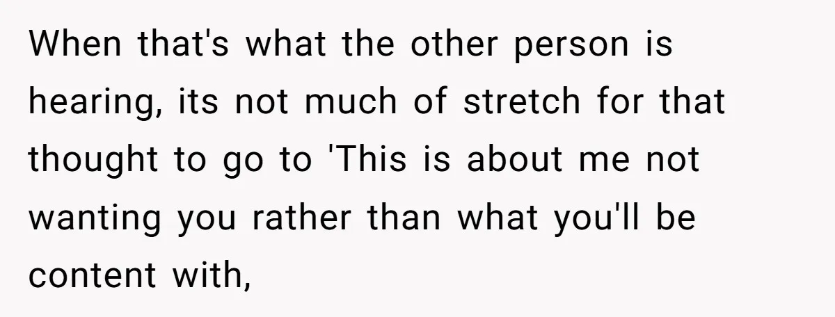 When that's what the other person is hearing, its not much of stretch for that thought to go to 'This is about me not wanting you rather than what you'll...