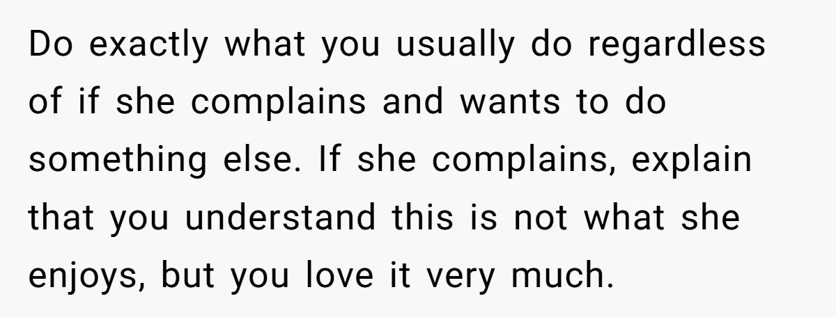 Do exactly what you usually do regardless of if she complains and wants to do something else. If she complains, explain that you understand this is not what she enjoys,...