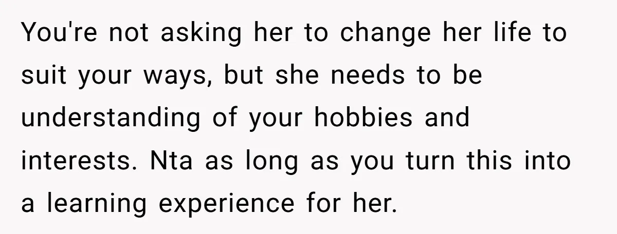 You're not asking her to change her life to suit your ways, but she needs to be understanding of your hobbies and interests. Nta as long as you turn this...