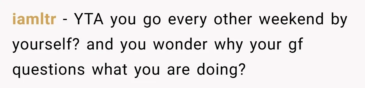 iamltr − YTA you go every other weekend by yourself? and you wonder why your gf questions what you are doing?