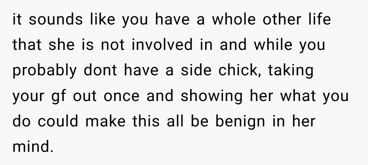 it sounds like you have a whole other life that she is not involved in and while you probably dont have a side chick, taking your gf out once and...