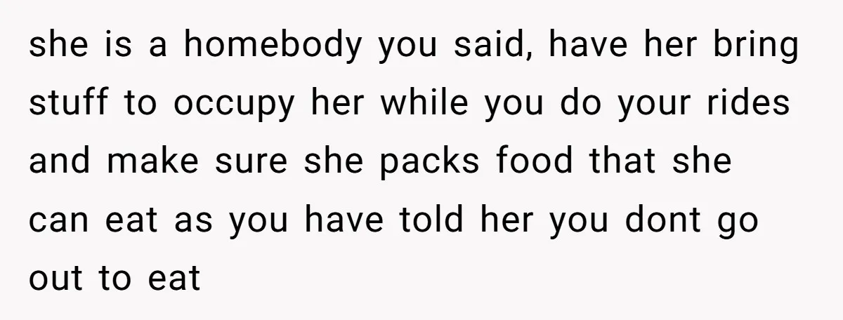 she is a homebody you said, have her bring stuff to occupy her while you do your rides and make sure she packs food that she can eat as you...
