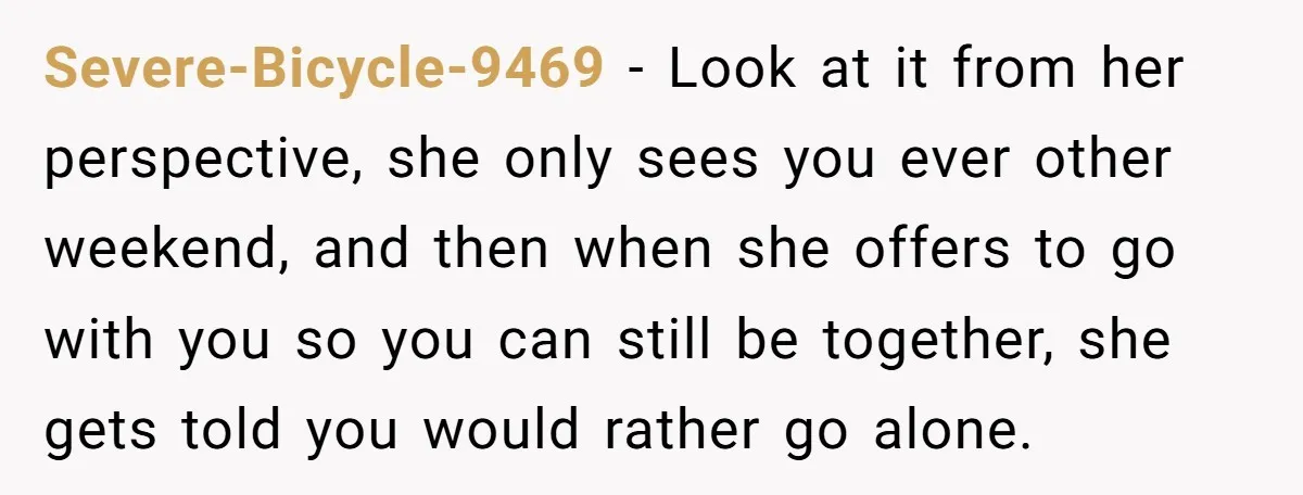 Severe-Bicycle-9469 − Look at it from her perspective, she only sees you ever other weekend, and then when she offers to go with you so you can still be together,...