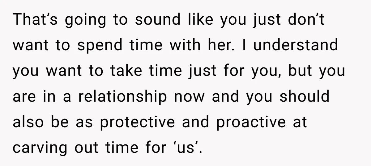 That’s going to sound like you just don’t want to spend time with her. I understand you want to take time just for you, but you are in a relationship...