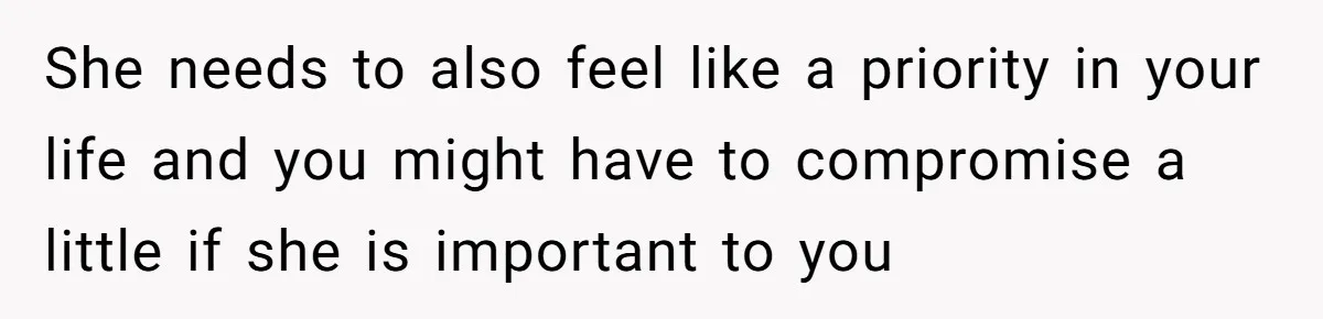 She needs to also feel like a priority in your life and you might have to compromise a little if she is important to you