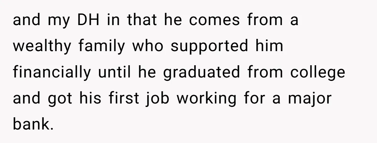 and my DH in that he comes from a wealthy family who supported him financially until he graduated from college and got his first job working for a major bank.