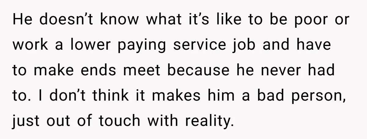 He doesn’t know what it’s like to be poor or work a lower paying service job and have to make ends meet because he never had to. I don’t think...