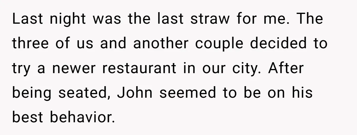 Last night was the last straw for me. The three of us and another couple decided to try a newer restaurant in our city. After being seated, John seemed to...