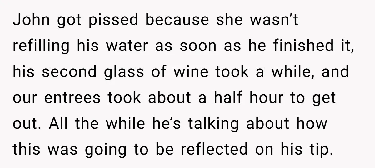 John got pissed because she wasn’t refilling his water as soon as he finished it, his second glass of wine took a while, and our entrees took about a half...