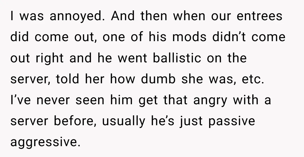 I was annoyed. And then when our entrees did come out, one of his mods didn’t come out right and he went ballistic on the server, told her how dumb...