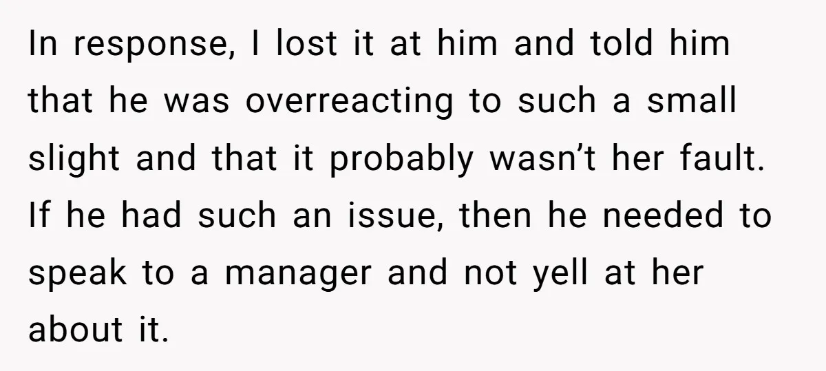 In response, I lost it at him and told him that he was overreacting to such a small slight and that it probably wasn’t her fault. If he had such...