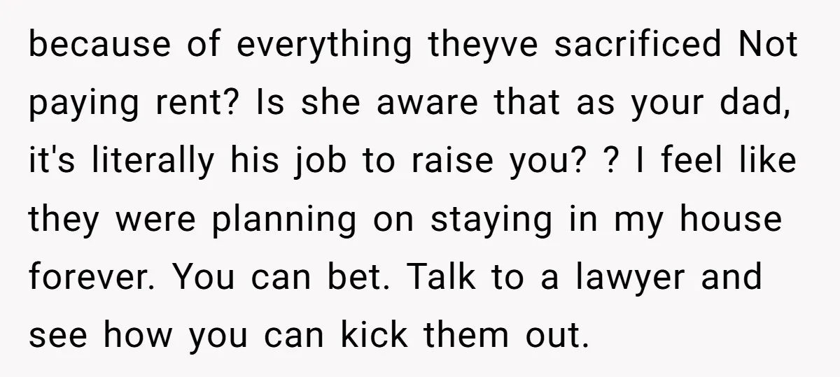 because of everything theyve sacrificed Not paying rent? Is she aware that as your dad, it's literally his job to raise you? ? I feel like they were planning on...