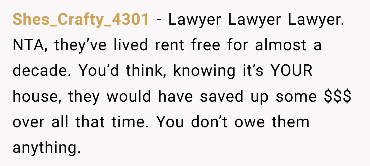 Shes_Crafty_4301 - Lawyer Lawyer Lawyer. NTA, they’ve lived rent free for almost a decade. You’d think, knowing it’s YOUR house, they would have saved up some $$$ over all that...