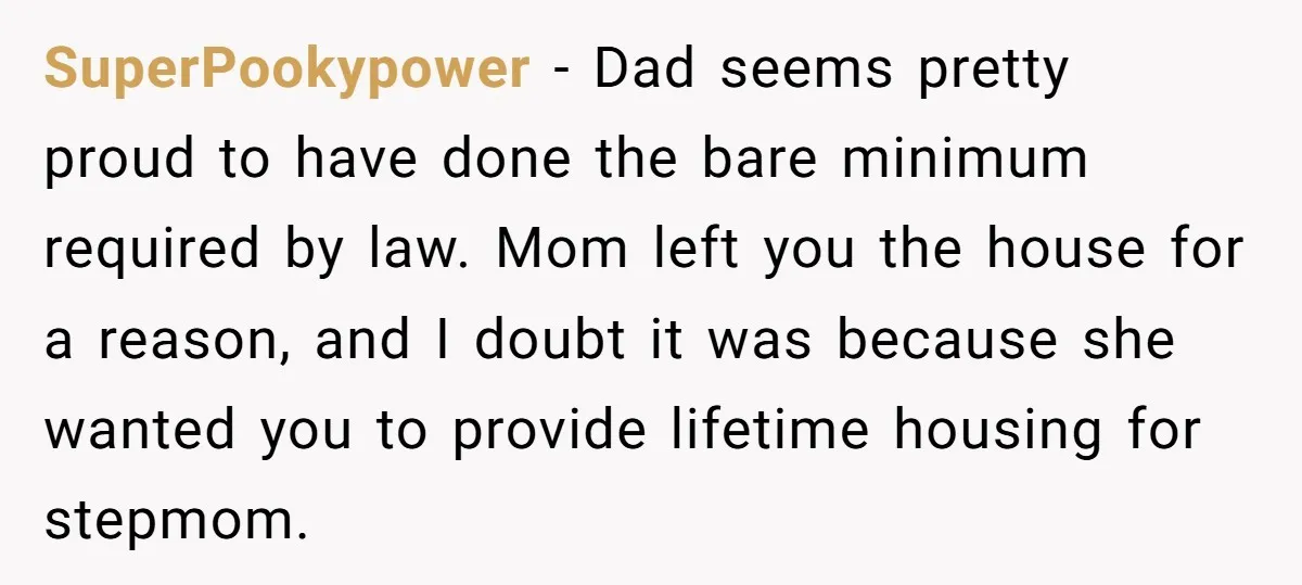 SuperPookypower - Dad seems pretty proud to have done the bare minimum required by law. Mom left you the house for a reason, and I doubt it was because she...