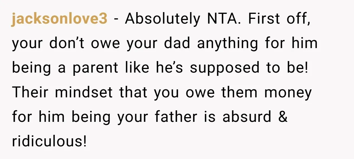 jacksonlove3 - Absolutely NTA. First off, your don’t owe your dad anything for him being a parent like he’s supposed to be! Their mindset that you owe them money for...