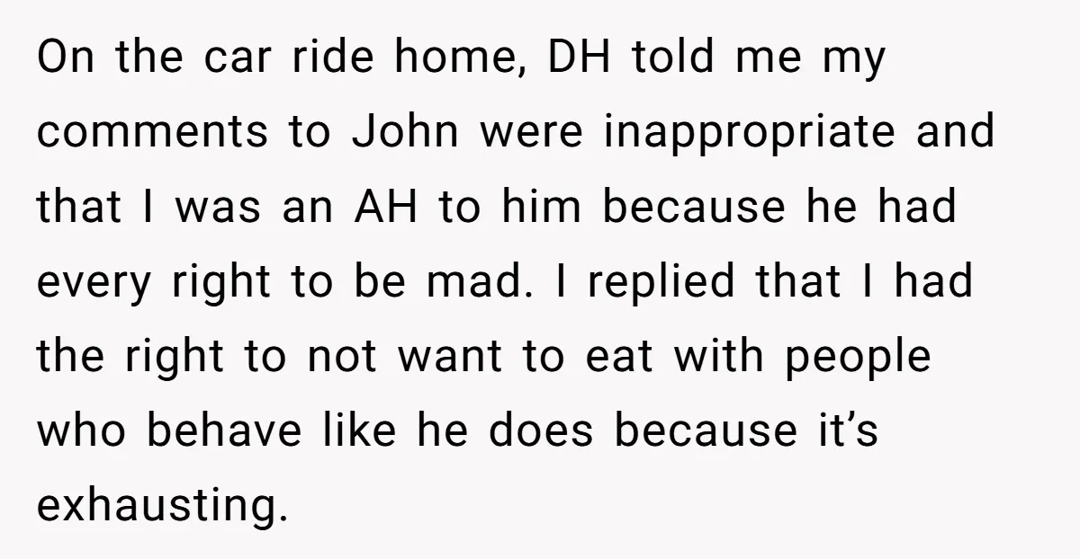On the car ride home, DH told me my comments to John were inappropriate and that I was an AH to him because he had every right to be mad....