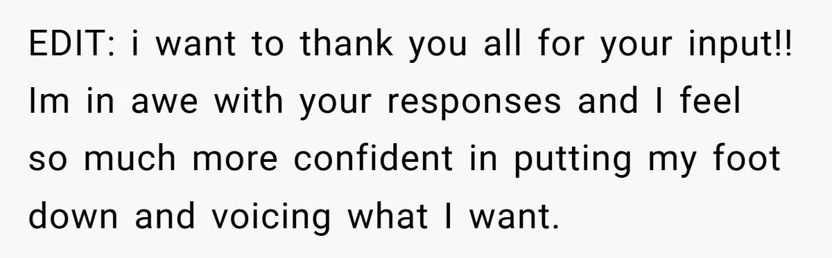 EDIT: i want to thank you all for your input!! Im in awe with your responses and I feel so much more confident in putting my foot down and voicing...