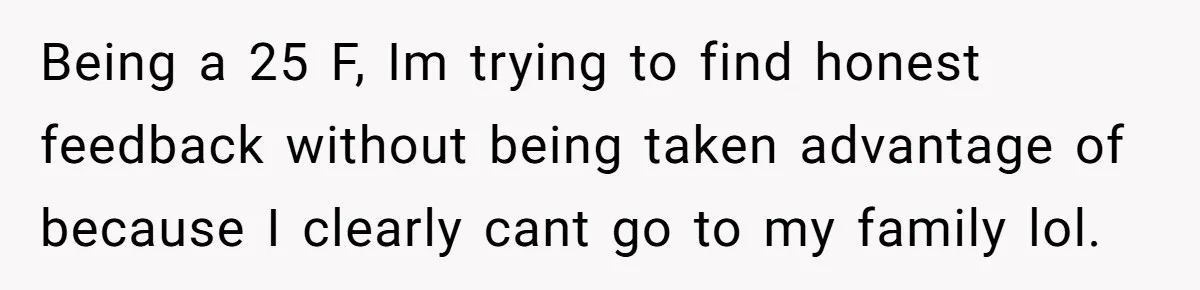 Being a 25 F, Im trying to find honest feedback without being taken advantage of because I clearly cant go to my family lol.