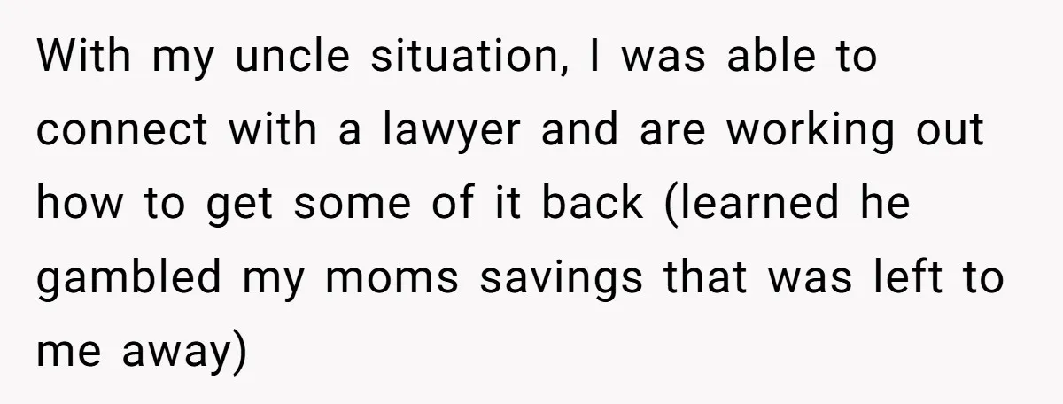 With my uncle situation, I was able to connect with a lawyer and are working out how to get some of it back (learned he gambled my moms savings that...