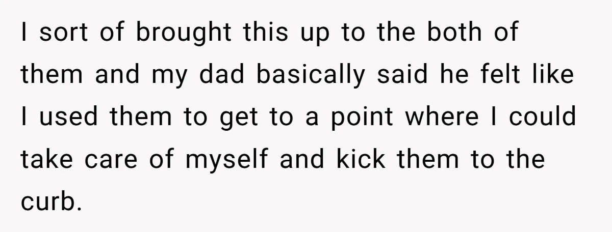 I sort of brought this up to the both of them and my dad basically said he felt like I used them to get to a point where I could...